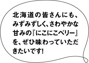北海道の皆さんにも、 みずみずしく、さわやかな 甘みの「にこにこベリー」 を、ぜひ味わっていただ きたいです!